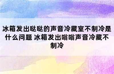 冰箱发出哒哒的声音冷藏室不制冷是什么问题 冰箱发出嗡嗡声音冷藏不制冷